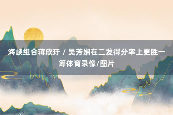 海峡组合蒋欣玗 / 吴芳娴在二发得分率上更胜一筹体育录像/图片