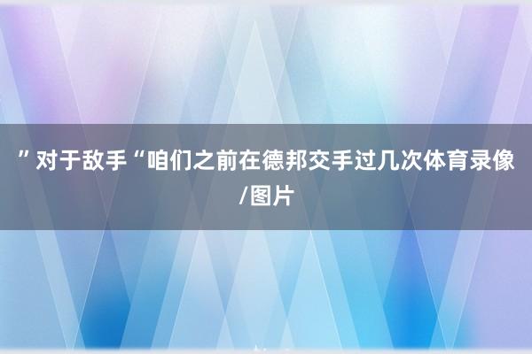 ” 对于敌手 “咱们之前在德邦交手过几次体育录像/图片