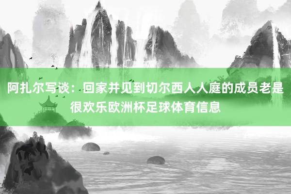 阿扎尔写谈：回家并见到切尔西人人庭的成员老是很欢乐欧洲杯足球体育信息