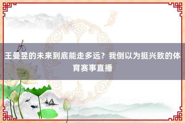 王曼昱的未来到底能走多远？我倒以为挺兴致的体育赛事直播