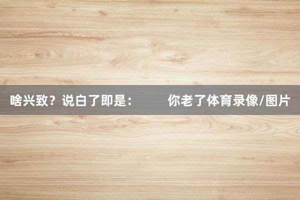 啥兴致？说白了即是：        你老了体育录像/图片