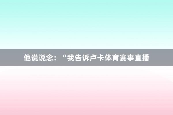 他说说念：“我告诉卢卡体育赛事直播