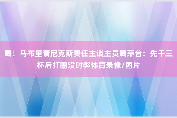 喝！马布里请尼克斯责任主谈主员喝茅台：先干三杯后打圈没时弊体育录像/图片