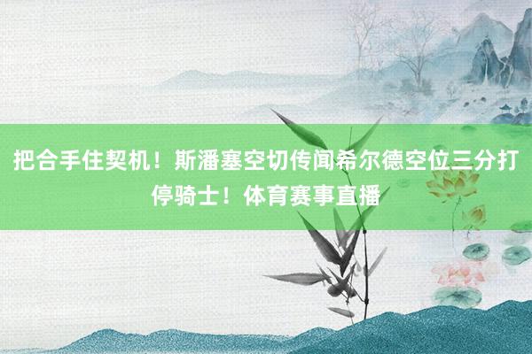把合手住契机！斯潘塞空切传闻希尔德空位三分打停骑士！体育赛事直播