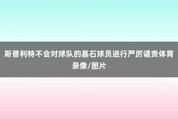 斯普利特不会对球队的基石球员进行严厉谴责体育录像/图片