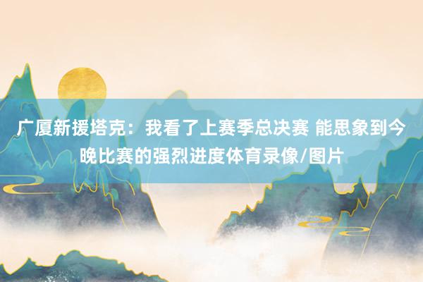 广厦新援塔克：我看了上赛季总决赛 能思象到今晚比赛的强烈进度体育录像/图片