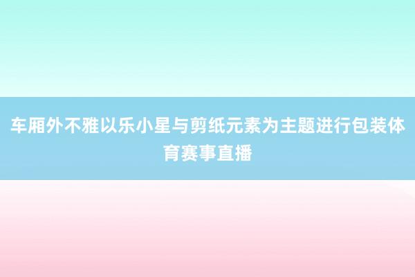 车厢外不雅以乐小星与剪纸元素为主题进行包装体育赛事直播