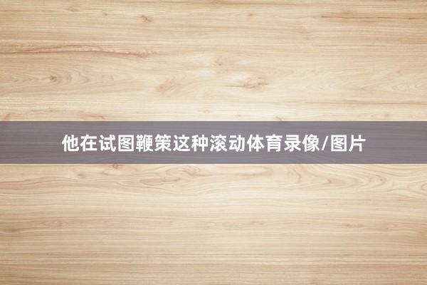 他在试图鞭策这种滚动体育录像/图片