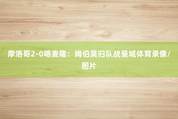 摩洛哥2-0喀麦隆：姆伯莫归队战曼城体育录像/图片