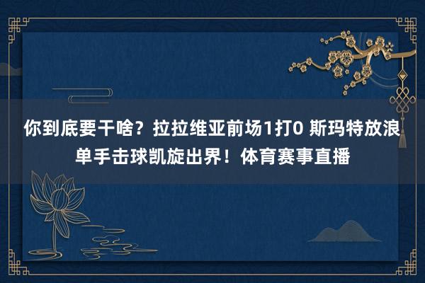 你到底要干啥？拉拉维亚前场1打0 斯玛特放浪单手击球凯旋出界！体育赛事直播