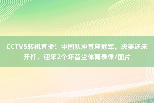 CCTV5转机直播！中国队冲首座冠军，决赛还未开打，迎来2个坏音尘体育录像/图片