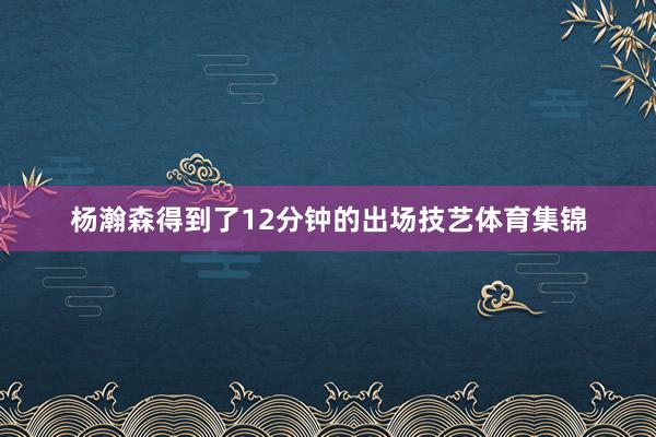 杨瀚森得到了12分钟的出场技艺体育集锦