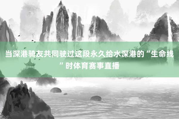 当深港骑友共同驶过这段永久给水深港的“生命线”时体育赛事直播