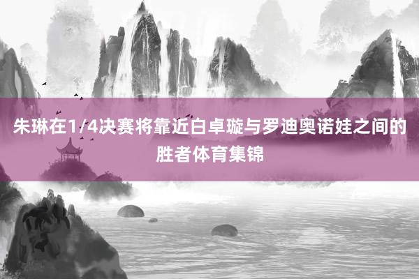 朱琳在1/4决赛将靠近白卓璇与罗迪奥诺娃之间的胜者体育集锦