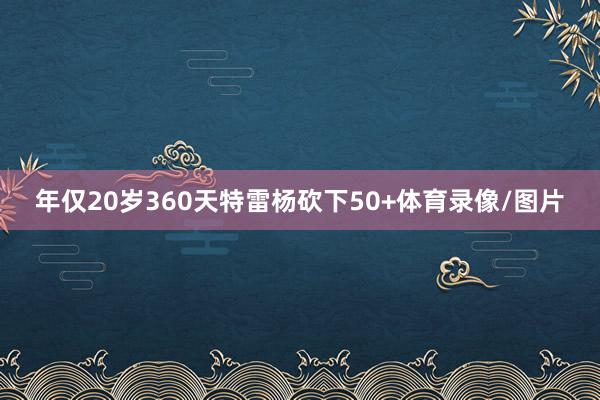 年仅20岁360天特雷杨砍下50+体育录像/图片