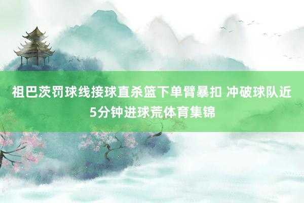祖巴茨罚球线接球直杀篮下单臂暴扣 冲破球队近5分钟进球荒体育集锦