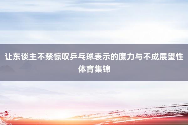 让东谈主不禁惊叹乒乓球表示的魔力与不成展望性体育集锦