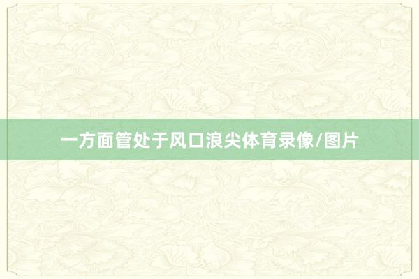 一方面管处于风口浪尖体育录像/图片