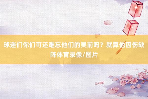 球迷们你们可还难忘他们的吴前吗？就算他因伤缺阵体育录像/图片