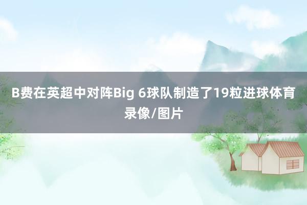 B费在英超中对阵Big 6球队制造了19粒进球体育录像/图片