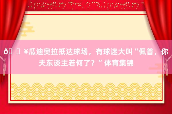 🎥瓜迪奥拉抵达球场，有球迷大叫“佩普，你夫东谈主若何了？”体育集锦