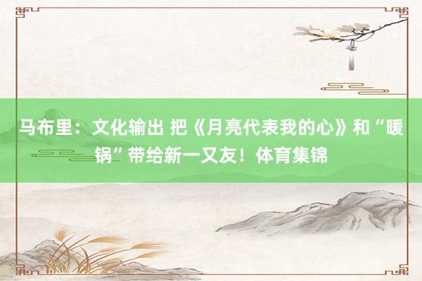 马布里：文化输出 把《月亮代表我的心》和“暖锅”带给新一又友！体育集锦