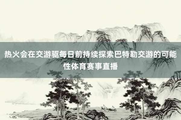 热火会在交游驱每日前持续探索巴特勒交游的可能性体育赛事直播