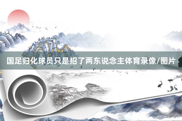 国足归化球员只是招了两东说念主体育录像/图片