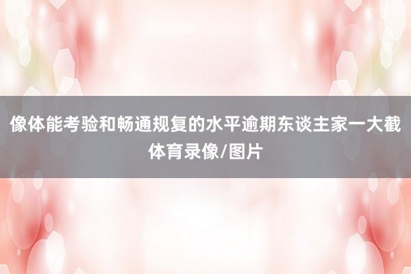 像体能考验和畅通规复的水平逾期东谈主家一大截体育录像/图片
