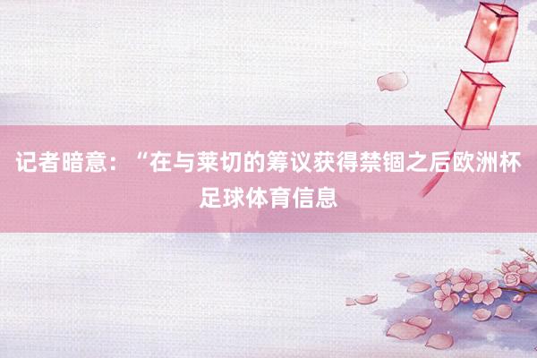 记者暗意：“在与莱切的筹议获得禁锢之后欧洲杯足球体育信息