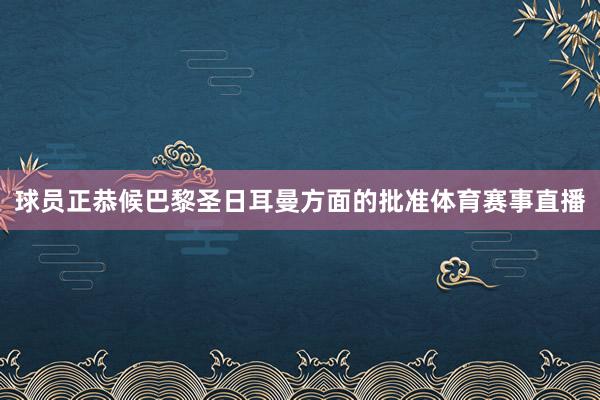 球员正恭候巴黎圣日耳曼方面的批准体育赛事直播