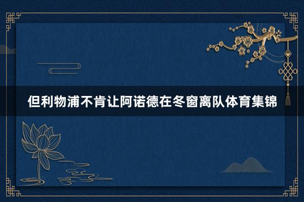 但利物浦不肯让阿诺德在冬窗离队体育集锦