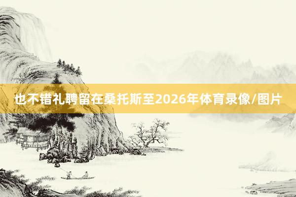 也不错礼聘留在桑托斯至2026年体育录像/图片