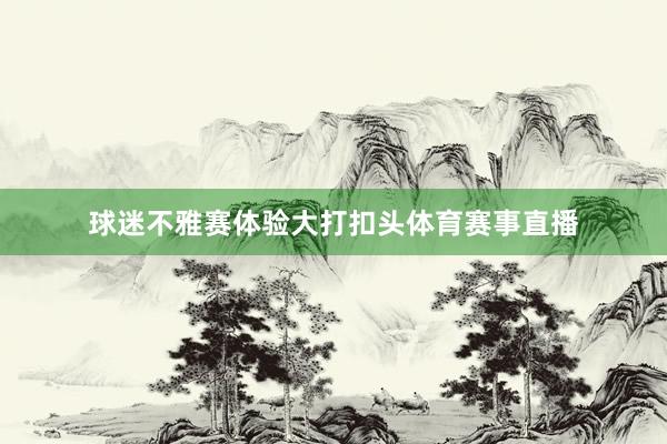 球迷不雅赛体验大打扣头体育赛事直播