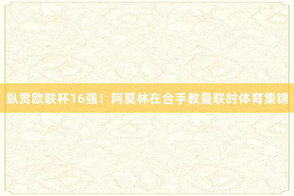纵贯欧联杯16强！阿莫林在合手教曼联时体育集锦