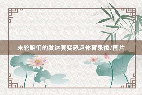 末轮咱们的发达真实恶运体育录像/图片