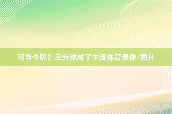 可当今呢？三分球成了主流体育录像/图片