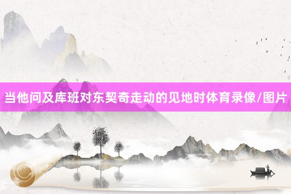 当他问及库班对东契奇走动的见地时体育录像/图片