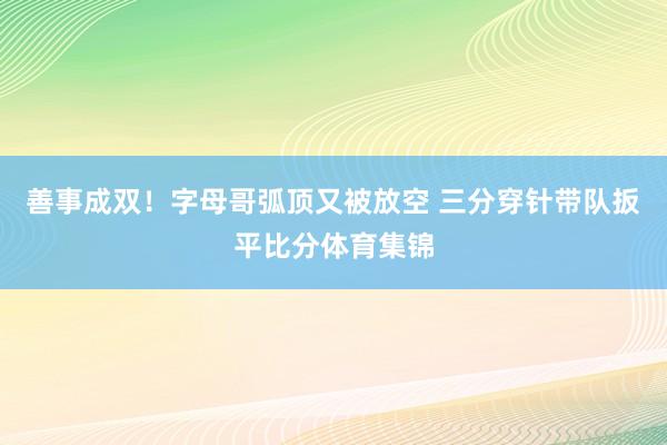 善事成双！字母哥弧顶又被放空 三分穿针带队扳平比分体育集锦
