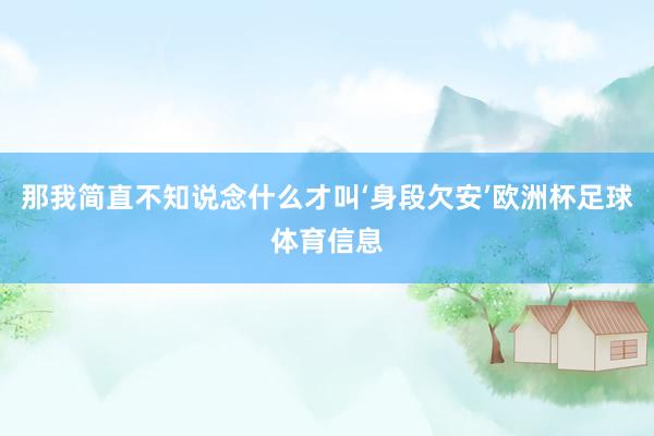 那我简直不知说念什么才叫‘身段欠安’欧洲杯足球体育信息