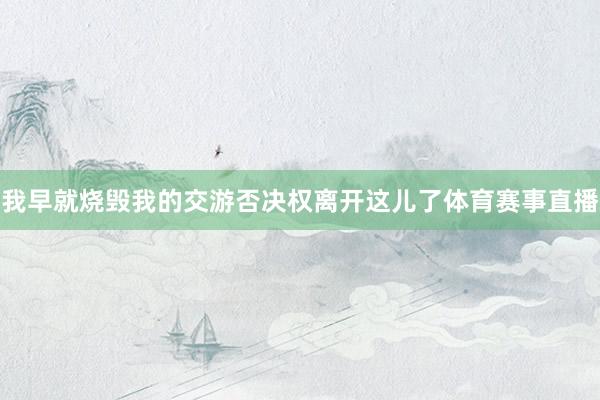 我早就烧毁我的交游否决权离开这儿了体育赛事直播