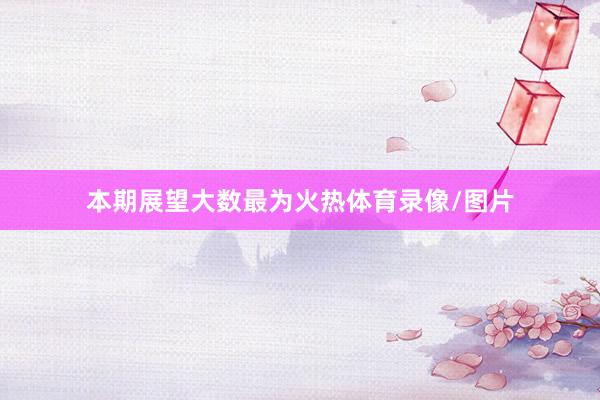 本期展望大数最为火热体育录像/图片