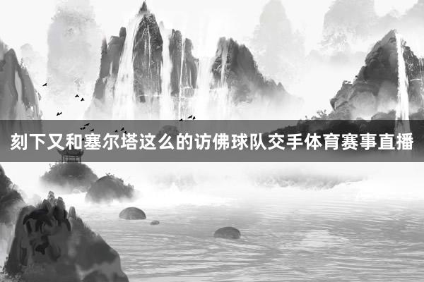 刻下又和塞尔塔这么的访佛球队交手体育赛事直播