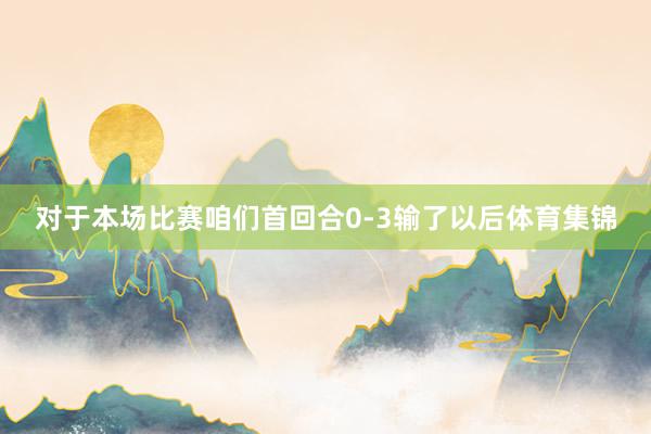 对于本场比赛咱们首回合0-3输了以后体育集锦