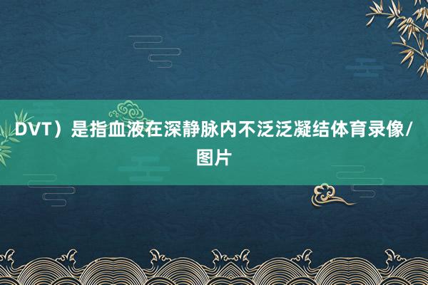 DVT）是指血液在深静脉内不泛泛凝结体育录像/图片