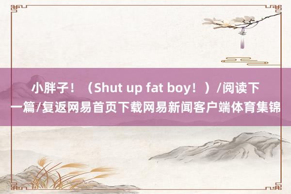 小胖子！（Shut up fat boy！）/阅读下一篇/复返网易首页下载网易新闻客户端体育集锦