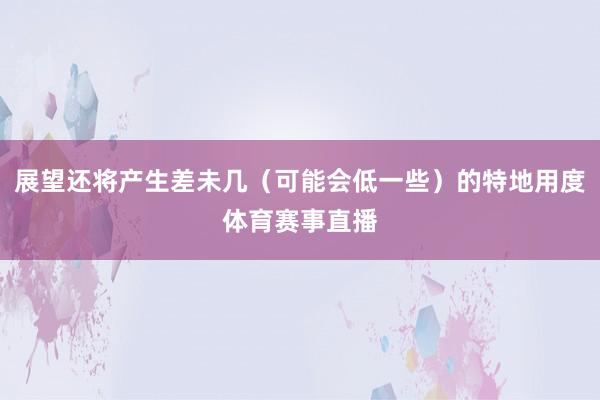 展望还将产生差未几（可能会低一些）的特地用度体育赛事直播