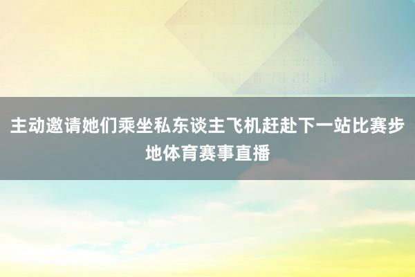 主动邀请她们乘坐私东谈主飞机赶赴下一站比赛步地体育赛事直播