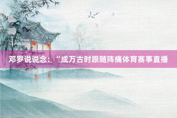 邓罗说说念：“成万古时跟随阵痛体育赛事直播