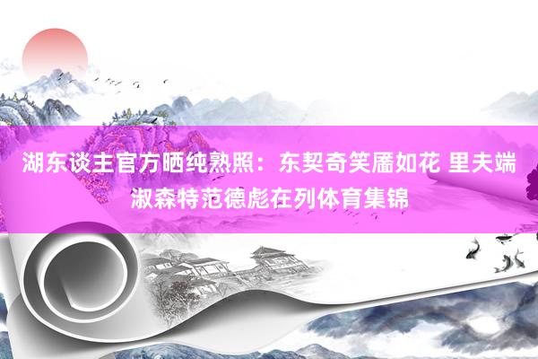 湖东谈主官方晒纯熟照：东契奇笑靥如花 里夫端淑森特范德彪在列体育集锦